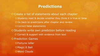 Predictions 
Create a list of statements about each chapter 
Students read & decide whether they think it is true or false 
Go back to predictions after chapter and review 
Correct false statements 
Students write own prediction before reading 
Correct & support with evidence from text 
Prediction Games 
Fortune teller 
Magic 8 Ball 
Word Clouds 
 