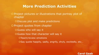More Prediction Activities 
Project pictures or illustrations that portray plot of chapter 
Discuss plot and make predictions 
Project quotes from chapter 
Guess who will say it 
Guess how that character will say it 
Teach/review emotions 
Say quote happily, sadly, angrily, shyly, excitedly, etc… 
Carol Gaab  