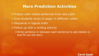 More Prediction Activities 
Project color coded sentences from story plot 
Give students strips of paper in different colors 
Sequence in logical order 
Follow up with a writing activity 
Write sentence in between each sentence to add details to and fill out the story 
Carol Gaab  