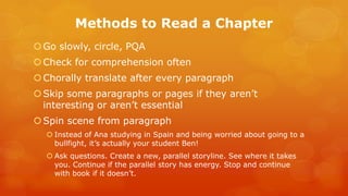 Methods to Read a Chapter 
Go slowly, circle, PQA 
Check for comprehension often 
Chorally translate after every paragraph 
Skip some paragraphs or pages if they aren’t interesting or aren’t essential 
Spin scene from paragraph 
Instead of Ana studying in Spain and being worried about going to a bullfight, it’s actually your student Ben! 
Ask questions. Create a new, parallel storyline. See where it takes you. Continue if the parallel story has energy. Stop and continue with book if it doesn’t. 
 