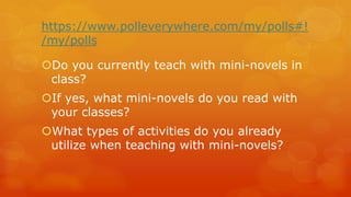 https://www.polleverywhere.com/my/polls#! /my/polls 
Do you currently teach with mini-novels in class? 
If yes, what mini-novels do you read with your classes? 
What types of activities do you already utilize when teaching with mini-novels?  
