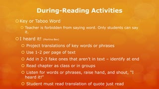 During-Reading Activities 
Key or Taboo Word 
Teacher is forbidden from saying word. Only students can say it. 
I heard it! (Martina Bex) 
 Project translations of key words or phrases 
 Use 1-2 per page of text 
 Add in 2-3 fake ones that aren’t in text – identify at end 
 Read chapter as class or in groups 
 Listen for words or phrases, raise hand, and shout, “I heard it!” 
 Student must read translation of quote just read  