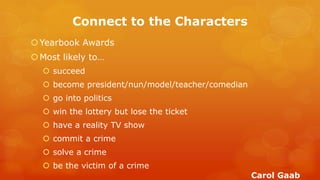 Connect to the Characters 
Yearbook Awards 
Most likely to… 
 succeed 
 become president/nun/model/teacher/comedian 
 go into politics 
 win the lottery but lose the ticket 
 have a reality TV show 
 commit a crime 
 solve a crime 
 be the victim of a crime 
Carol Gaab  