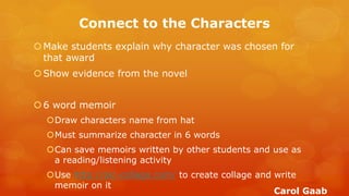 Connect to the Characters 
Make students explain why character was chosen for that award 
Show evidence from the novel 
6 word memoir 
Draw characters name from hat 
Must summarize character in 6 words 
Can save memoirs written by other students and use as a reading/listening activity 
Use http://pic-collage.com/ to create collage and write memoir on it 
Carol Gaab  