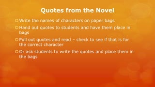 Quotes from the Novel 
Write the names of characters on paper bags 
Hand out quotes to students and have them place in bags 
Pull out quotes and read – check to see if that is for the correct character 
Or ask students to write the quotes and place them in the bags 
 