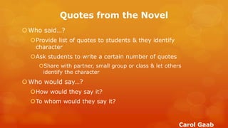 Quotes from the Novel 
Who said…? 
Provide list of quotes to students & they identify character 
Ask students to write a certain number of quotes 
Share with partner, small group or class & let others identify the character 
Who would say…? 
How would they say it? 
To whom would they say it? 
Carol Gaab  