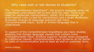 Why read with or tell stories to students? 
The "Comprehension Hypothesis": We acquire language when we understand what people tell us and what we read. There is no need for deliberate memorization; rather, firm knowledge of grammatical rules (a feel for correctness) and a large vocabulary gradually emerge as language acquirers get more "comprehensible input," aural or written language that is understood. 
In support of the Comprehension Hypothesis are many studies showing that foreign language classes that contain more "comprehensible input" produce superior results when compared to traditional classes: Comprehensible input students do far better on tests of communication and at least as well on grammar tests. 
Stephen Krashen 
Second Language "Standards For Success": Out Of Touch With Language Acquisition Research 
 