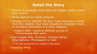 Retell the Story 
Rewrite & illustrate main parts of chapter using a blank story board 
Write caption to match pictures 
Groups of four identify the four most important events from the chapter, four most important character traits, or compare characters in a Venn Diagram 
Gallery Walk – travel to different groups to review/assess their work 
Use Puppet Pals, Powtoon, Cartoon Strips, Educreations, Photopeach or Voki 
Or use vocabulary to create a new story 
Reading Whip 
 