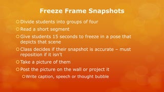 Freeze Frame Snapshots 
Divide students into groups of four 
Read a short segment 
Give students 15 seconds to freeze in a pose that depicts that scene 
Class decides if their snapshot is accurate – must reposition if it isn’t 
Take a picture of them 
Post the picture on the wall or project it 
Write caption, speech or thought bubble 
 