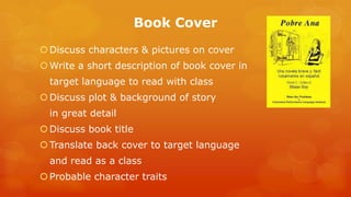Book Cover 
Discuss characters & pictures on cover 
Write a short description of book cover in 
target language to read with class 
Discuss plot & background of story 
in great detail 
Discuss book title 
Translate back cover to target language 
and read as a class 
Probable character traits  