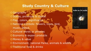 Study Country & Culture 
Geography 
 States, provinces & capital 
 Flag, colors, significance 
National symbols: flowers, trees, bird, 
music, dance, 
 Cultural words or phrases 
Economy & export products 
Money & value 
Environment, national Parks, animals & wildlife 
Traditional food & drinks 
 