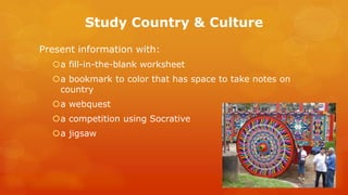 Study Country & Culture 
Present information with: 
a fill-in-the-blank worksheet 
a bookmark to color that has space to take notes on country 
a webquest 
a competition using Socrative 
a jigsaw  