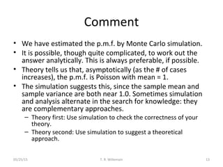Comment
• We have estimated the p.m.f. by Monte Carlo simulation.
• It is possible, though quite complicated, to work out the
answer analytically. This is always preferable, if possible.
• Theory tells us that, asymptotically (as the # of cases
increases), the p.m.f. is Poisson with mean = 1.
• The simulation suggests this, since the sample mean and
sample variance are both near 1.0. Sometimes simulation
and analysis alternate in the search for knowledge: they
are complementary approaches.
– Theory first: Use simulation to check the correctness of your
theory.
– Theory second: Use simulation to suggest a theoretical
approach.
05/25/15 T. R. Willemain 13
 