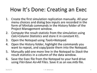 How It’s Done: Creating an Exec
1. Create the first simulation replication manually. All your
menu choices and dialog box inputs are recorded in the
form of Minitab commands in the History folder of the
Project Management window.
2. Compute the result statistic from the simulation using
Calc>Column Statistics and store it in constant K1.
3. Open the Notepad using Tools>Notepad.
4. Open the History folder, highlight the commands you
want to repeat, and copy/paste them into the Notepad.
5. Manually add one more line in the Notepad to Stack the
result statistics in a column of the data window.
6. Save the Exec file from the Notepad to your hard drive
using File>Save As>All Files. Save it as an xxx.mtb file.
05/25/15 T. R. Willemain 4
 