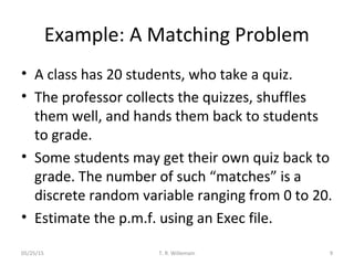 Example: A Matching Problem
• A class has 20 students, who take a quiz.
• The professor collects the quizzes, shuffles
them well, and hands them back to students
to grade.
• Some students may get their own quiz back to
grade. The number of such “matches” is a
discrete random variable ranging from 0 to 20.
• Estimate the p.m.f. using an Exec file.
05/25/15 T. R. Willemain 9
 