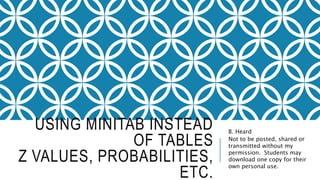 USING MINITAB INSTEAD
OF TABLES
Z VALUES, PROBABILITIES,
ETC.
B. Heard
Not to be posted, shared or
transmitted without my
permission. Students may
download one copy for their
own personal use.
 