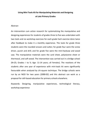 Using Mini Tools Kit for Manipulating Materials and Designing
at Late Primary Grades
Abstract
An intervention cum action research for systematizing the manipulative and
designing experiences for students of grades three to five was undertaken with
two tools and six workshop exercises for each grade Each exercise done twice
after feedback to make it a monthly experience. The tools for grade three
students were the rounded scissors and cutter; for grade four were the screw
driver, punch and drill; and for grade five were the mini-hacksaw and wood
saw. The manipulative materials were the card sheet, polystyrene sheet or
thermocol, and soft wood. The intervention was carried out in a bridge school
(N=25; Grades: I to V; Age: 11-14 years; all females). The reactions of the
students after one year of experience with mini-tools kit were significantly
favourable when analyzed by chi-square technique. The bridge schools were
run by an NGO for two years (2000-02) and this abstract can work as a
proposal for skill-based education for primary schools elsewhere.
Keywords: Designing, manipulative experiences, technological literacy,
workshop experience
 
