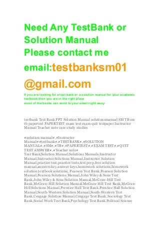 Need Any TestBank or
Solution Manual
Please contact me
email:testbanksm01
@gmail.com
If you are looking for a test bank or a solution manual for your academic
textbook then you are in the right place
most of the books can send to your email right away
testbank Test Bank PPT Solution Manual solutionsmanual SM TB sm
tb papertest PAPERTEST exam test exam quit testpaper Instructor
Manual Teacher note case study studies
#solution manual#,#Instructor
Manual##testbank#,#TESTBANK#,#SOLUTION
MANUAL#,#SM#,#TB#,#PAPERTEST#,#EXAM TEST#,#QUIT
TEST ANSWER#,#Teacher note#
Test Bank,Solution Manual,Solutions Manuals,Instructor
Manual,Instructor Solutions Manual,Instructor Solution
Manual,practice test,practice tests,test prep,free solution
manual,answers key,answer keys,homework solutions,homework
solution,textbook solutions, Pearson Test Bank,Pearson Solution
Manual,Pearson Solutions Manual,John Wiley & Sons Test
Bank,John Wiley & Sons Solution Manual,McGraw-Hill Test
Bank,McGraw-Hill Solution Manual,McGraw Hill Test Bank,McGraw
Hill Solutions Manual,Prentice Hall Test Bank,Prentice Hall Solution
Manual,South-Western Solution Manual,South-Western Test
Bank,Cengage Solution Manual,Cengage Test Bank, Sociology Test
Bank,Social Work Test Bank,Psychology Test Bank,Political Science
 