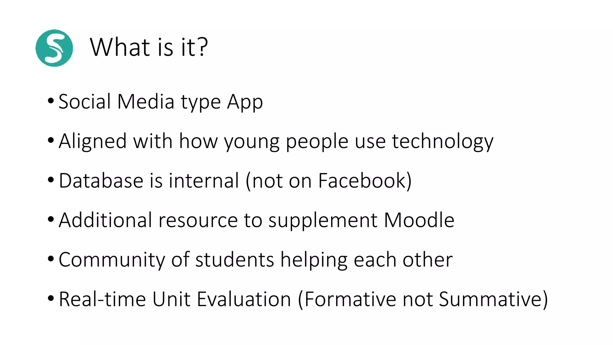 What is it?
• Social Media type App
• Aligned with how young people use technology
• Database is internal (not on Facebook)
• Additional resource to supplement Moodle
• Community of students helping each other
• Real-time Unit Evaluation (Formative not Summative)
 