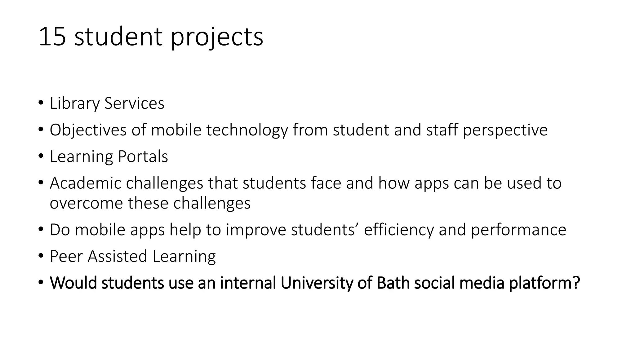 15 student projects
• Library Services
• Objectives of mobile technology from student and staff perspective
• Learning Portals
• Academic challenges that students face and how apps can be used to
overcome these challenges
• Do mobile apps help to improve students’ efficiency and performance
• Peer Assisted Learning
• Would students use an internal University of Bath social media platform?
 