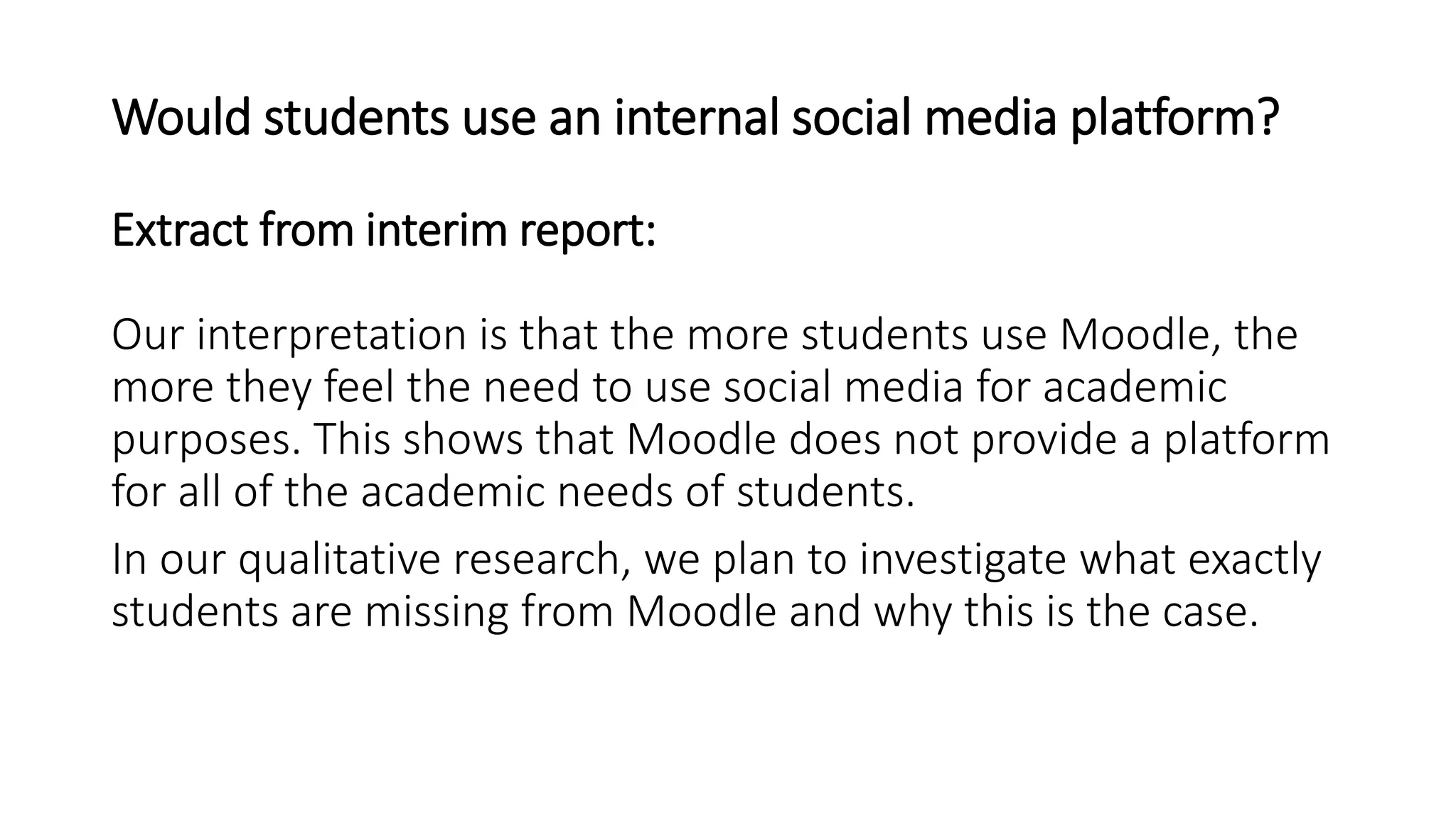 Would students use an internal social media platform?
Our interpretation is that the more students use Moodle, the
more they feel the need to use social media for academic
purposes. This shows that Moodle does not provide a platform
for all of the academic needs of students.
In our qualitative research, we plan to investigate what exactly
students are missing from Moodle and why this is the case.
Extract from interim report:
 