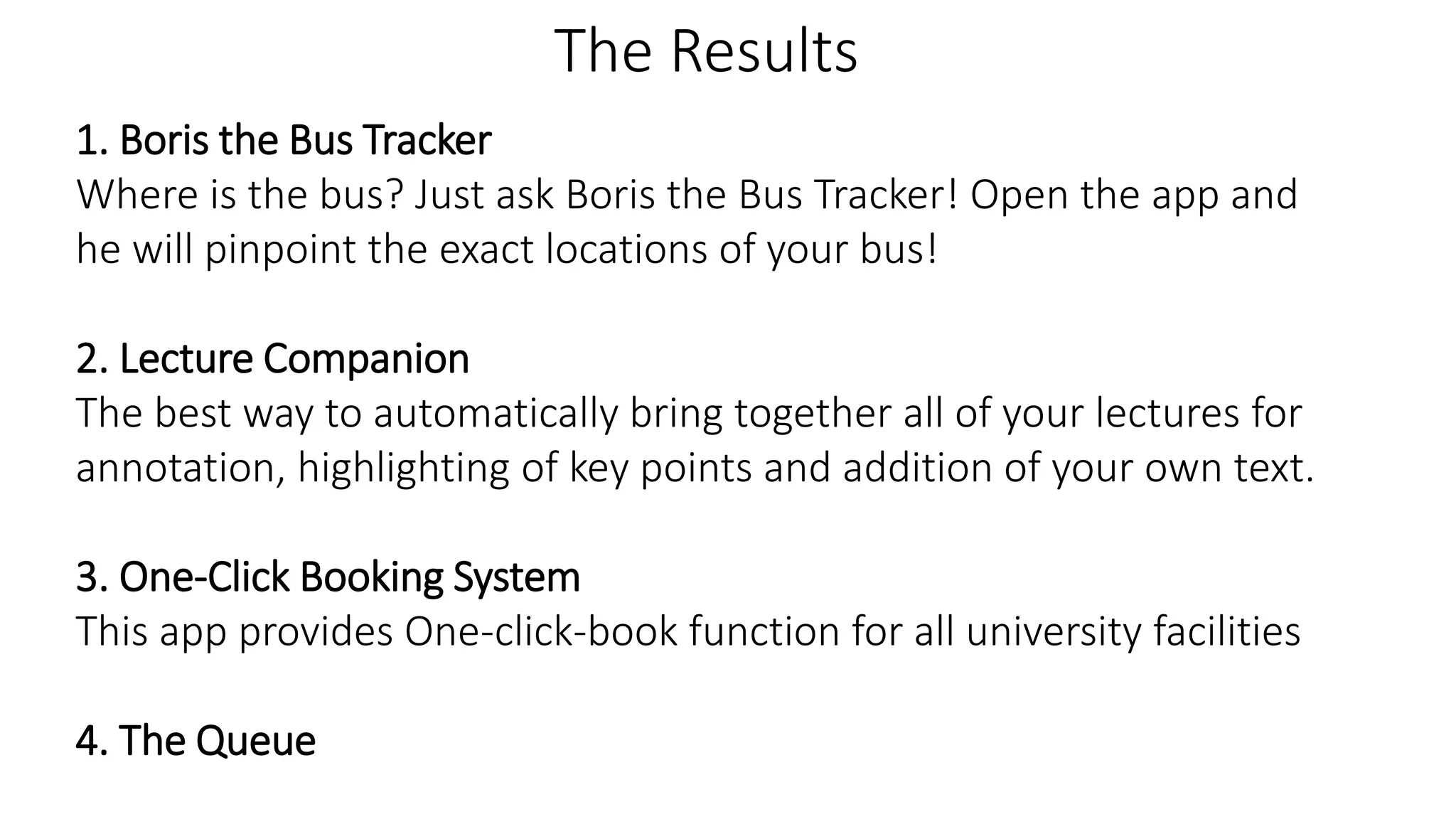 The Results
1. Boris the Bus Tracker
Where is the bus? Just ask Boris the Bus Tracker! Open the app and
he will pinpoint the exact locations of your bus!
2. Lecture Companion
The best way to automatically bring together all of your lectures for
annotation, highlighting of key points and addition of your own text.
3. One-Click Booking System
This app provides One-click-book function for all university facilities
4. The Queue
 