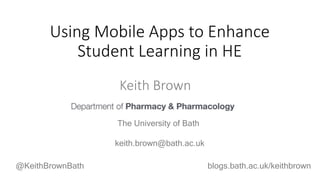 Keith Brown
The University of Bath
Using Mobile Apps to Enhance
Student Learning in HE
@KeithBrownBath blogs.bath.ac.uk/keithbrown
keith.brown@bath.ac.uk
 