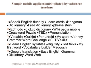 Sample mobile application(s) piloted by volunteer
teachers
Mobile Apps to Promote ELL, Morcenet 5th Conf Jan. 2017
 
•Spe...