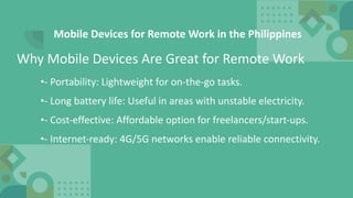 Mobile Devices for Remote Work in the Philippines
•- Portability: Lightweight for on-the-go tasks.
•- Long battery life: Useful in areas with unstable electricity.
•- Cost-effective: Affordable option for freelancers/start-ups.
•- Internet-ready: 4G/5G networks enable reliable connectivity.
Why Mobile Devices Are Great for Remote Work
 
