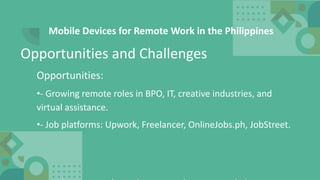 Mobile Devices for Remote Work in the Philippines
Opportunities:
•- Growing remote roles in BPO, IT, creative industries, and
virtual assistance.
•- Job platforms: Upwork, Freelancer, OnlineJobs.ph, JobStreet.
Opportunities and Challenges
 