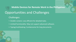 Mobile Devices for Remote Work in the Philippines
Challenges:
•- Smaller screens: Less efficient for detailed tasks.
•- Limited functionality: May not support advanced software.
•- Typing/multitasking: Cumbersome for long documents.
Opportunities and Challenges
 