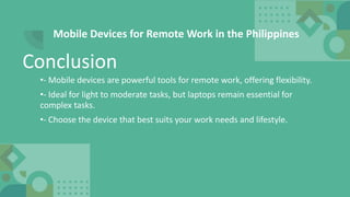Mobile Devices for Remote Work in the Philippines
•- Mobile devices are powerful tools for remote work, offering flexibility.
•- Ideal for light to moderate tasks, but laptops remain essential for
complex tasks.
•- Choose the device that best suits your work needs and lifestyle.
Conclusion
 