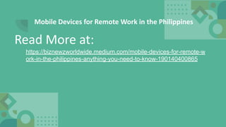 Mobile Devices for Remote Work in the Philippines
https://biznewzworldwide.medium.com/mobile-devices-for-remote-w
ork-in-the-philippines-anything-you-need-to-know-190140400865
Read More at:
 