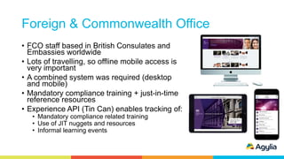 Foreign & Commonwealth Office
• FCO staff based in British Consulates and
Embassies worldwide
• Lots of travelling, so offline mobile access is
very important
• A combined system was required (desktop
and mobile)
• Mandatory compliance training + just-in-time
reference resources
• Experience API (Tin Can) enables tracking of:
• Mandatory compliance related training
• Use of JIT nuggets and resources
• Informal learning events
 