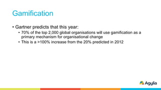 Gamification
• Gartner predicts that this year:
• 70% of the top 2,000 global organisations will use gamification as a
primary mechanism for organisational change
• This is a >100% increase from the 20% predicted in 2012
 