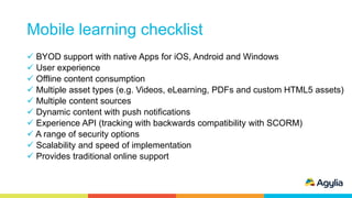 Mobile learning checklist
 BYOD support with native Apps for iOS, Android and Windows
 User experience
 Offline content consumption
 Multiple asset types (e.g. Videos, eLearning, PDFs and custom HTML5 assets)
 Multiple content sources
 Dynamic content with push notifications
 Experience API (tracking with backwards compatibility with SCORM)
 A range of security options
 Scalability and speed of implementation
 Provides traditional online support
 