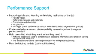 Performance Support
• Improving skills and learning while doing real tasks on the job
• How to videos
• Reference manuals and materials
• Procedures and checklists
• Infographics
• Mini Apps (small performance support tools distributed to targeted user groups)
• Contextual relevance and discoverability - more important than pixel
perfect content
• Help users find what they want, when they need it
• At home people are used to almost instant access to information and problem solving
through social networks
• The expectations for the same experience in the workplace is growing
• Must be kept up to date (push notifications)
 