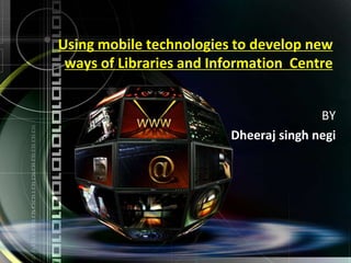 Using mobile technologies to develop new
ways of Libraries and Information Centre
BY
Dheeraj singh negi
 