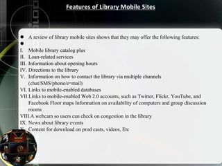 Features of Library Mobile Sites
 A review of library mobile sites shows that they may offer the following features:

I. Mobile library catalog plus
II. Loan-related services
III. Information about opening hours
IV. Directions to the library
V. Information on how to contact the library via multiple channels
(chat/SMS/phone/e-mail)
VI. Links to mobile-enabled databases
VII.Links to mobile-enabled Web 2.0 accounts, such as Twitter, Flickr, YouTube, and
Facebook Floor maps Information on availability of computers and group discussion
rooms
VIII.A webcam so users can check on congestion in the library
IX. News about library events
X. Content for download on prod casts, videos, Etc
 