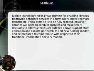 Conclusion
Mobile technology holds great promise for enabling libraries
to provide enhanced services in a form users increasingly are
demanding. If this promise is to be fully realized, however,
libraries will need to conduct analyses and make smart
decisions to address the issues outlined above, support staff
education and explore partnerships and new funding models,
and be prepared to compromise with respect to their
traditional information delivery models.

 