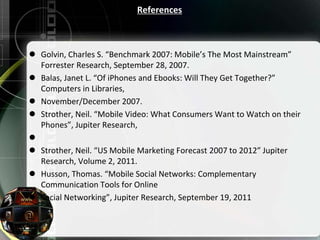 References
 Golvin, Charles S. “Benchmark 2007: Mobile’s The Most Mainstream”
Forrester Research, September 28, 2007.
 Balas, Janet L. “Of iPhones and Ebooks: Will They Get Together?”
Computers in Libraries,
 November/December 2007.
 Strother, Neil. “Mobile Video: What Consumers Want to Watch on their
Phones”, Jupiter Research,

 Strother, Neil. “US Mobile Marketing Forecast 2007 to 2012” Jupiter
Research, Volume 2, 2011.
 Husson, Thomas. “Mobile Social Networks: Complementary
Communication Tools for Online
 Social Networking”, Jupiter Research, September 19, 2011
 
