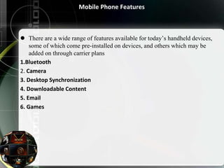 Mobile Phone Features
 There are a wide range of features available for today’s handheld devices,
some of which come pre-installed on devices, and others which may be
added on through carrier plans
1.Bluetooth
2. Camera
3. Desktop Synchronization
4. Downloadable Content
5. Email
6. Games
 