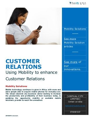 All RIGHTs reserved 
CUSTOMER RELATIONS 
Using Mobility to enhance Customer Relations 
Mobility Solutions 
Mobile technology continues to grow in Africa, with more and more people able to acquire mobile phones for everyday use. The wisest decision any business owner looking to increase the productivity and profitability of their business today, is grabbing the opportunity mobility or available mobile solutions, provide to reach the unreached. 
Mobility Solutions See more Mobility Solution articles See more of our innovations. 
[VIRTUAL CITY LIMITED] Contact us today Sales@virtualcity.co.ke 0703091337 
 