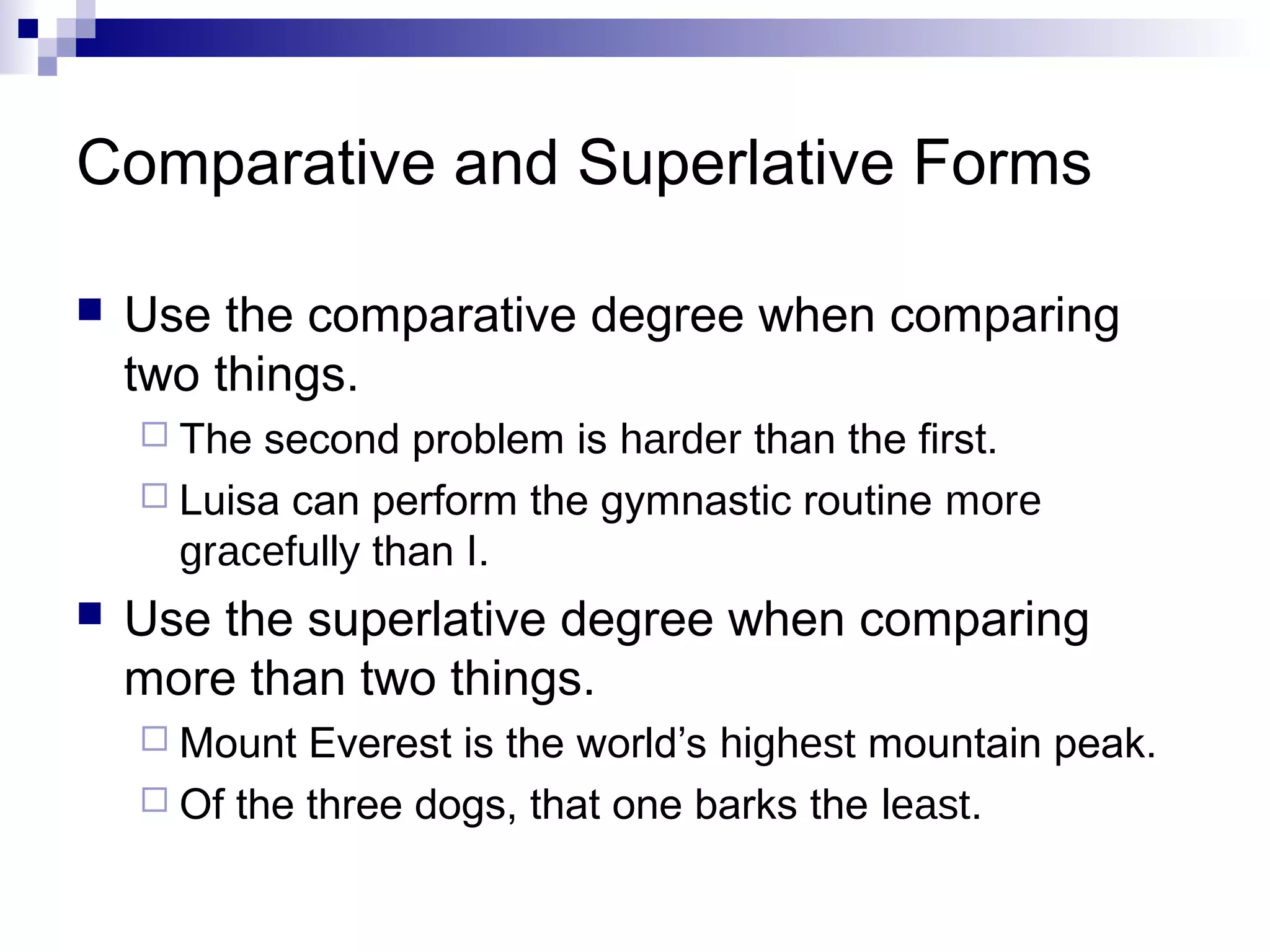 Comparative and Superlative Forms

   Use the comparative degree when comparing
    two things.
     The second problem is harder than the first.
     Luisa can perform the gymnastic routine more
      gracefully than I.
   Use the superlative degree when comparing
    more than two things.
     Mount  Everest is the world’s highest mountain peak.
     Of the three dogs, that one barks the least.
 