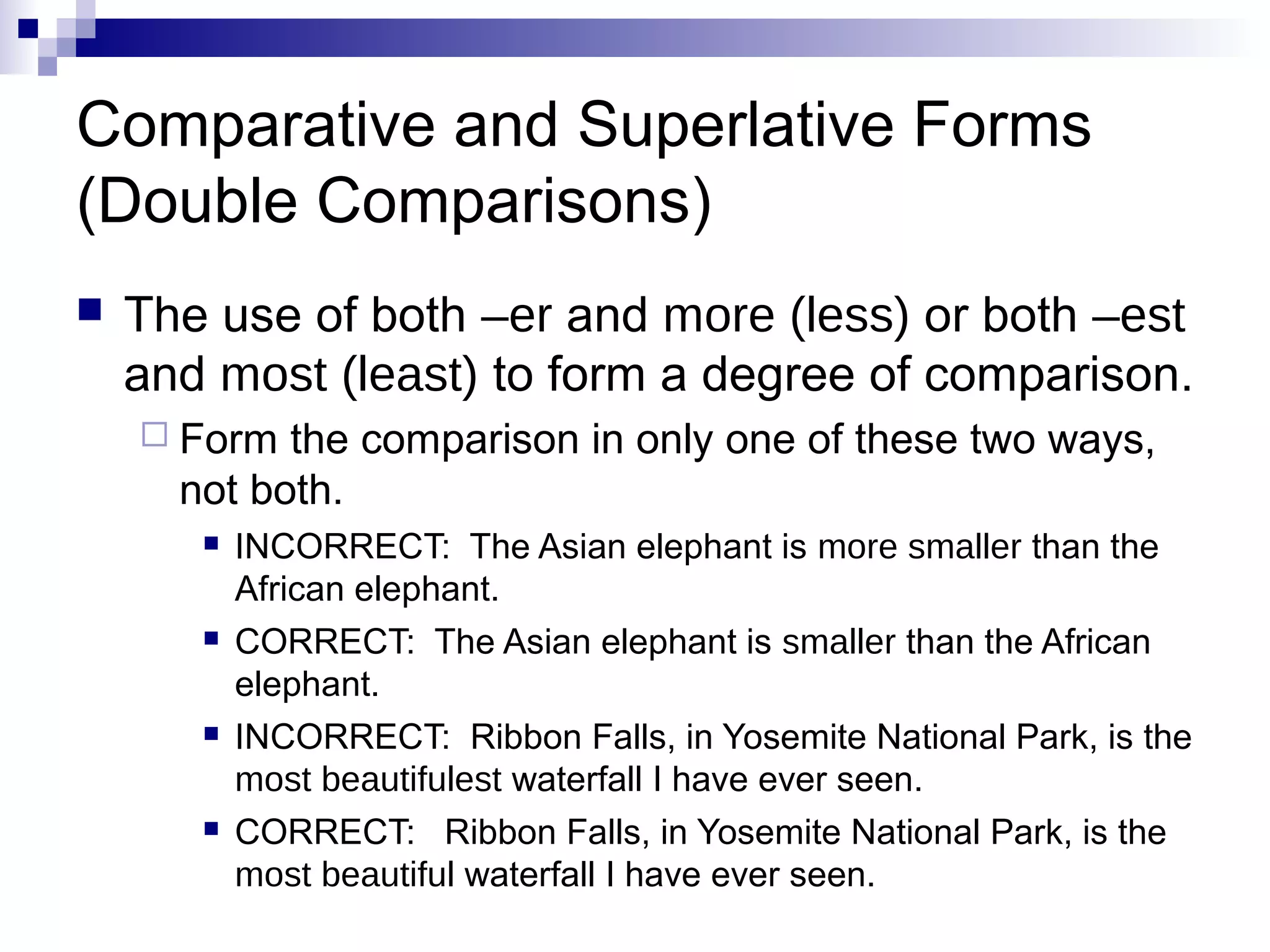 Comparative and Superlative Forms
(Double Comparisons)
   The use of both –er and more (less) or both –est
    and most (least) to form a degree of comparison.
     Form  the comparison in only one of these two ways,
      not both.
          INCORRECT: The Asian elephant is more smaller than the
           African elephant.
          CORRECT: The Asian elephant is smaller than the African
           elephant.
          INCORRECT: Ribbon Falls, in Yosemite National Park, is the
           most beautifulest waterfall I have ever seen.
          CORRECT: Ribbon Falls, in Yosemite National Park, is the
           most beautiful waterfall I have ever seen.
 