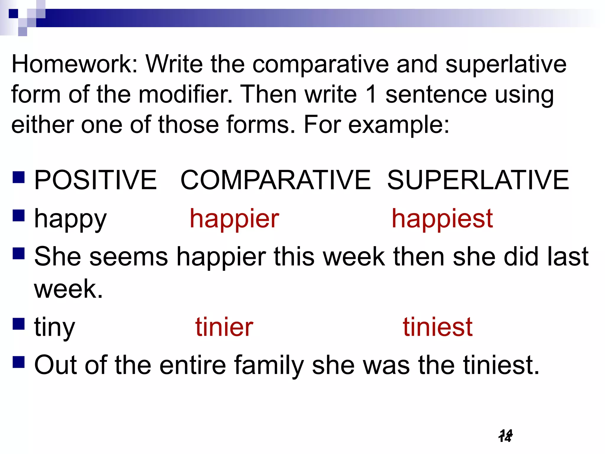Homework: Write the comparative and superlative
form of the modifier. Then write 1 sentence using
either one of those forms. For example:

 POSITIVE COMPARATIVE SUPERLATIVE
 happy        happier           happiest
 She seems happier this week then she did last
  week.
 tiny          tinier            tiniest
 Out of the entire family she was the tiniest.


                                          14
                                          14
 