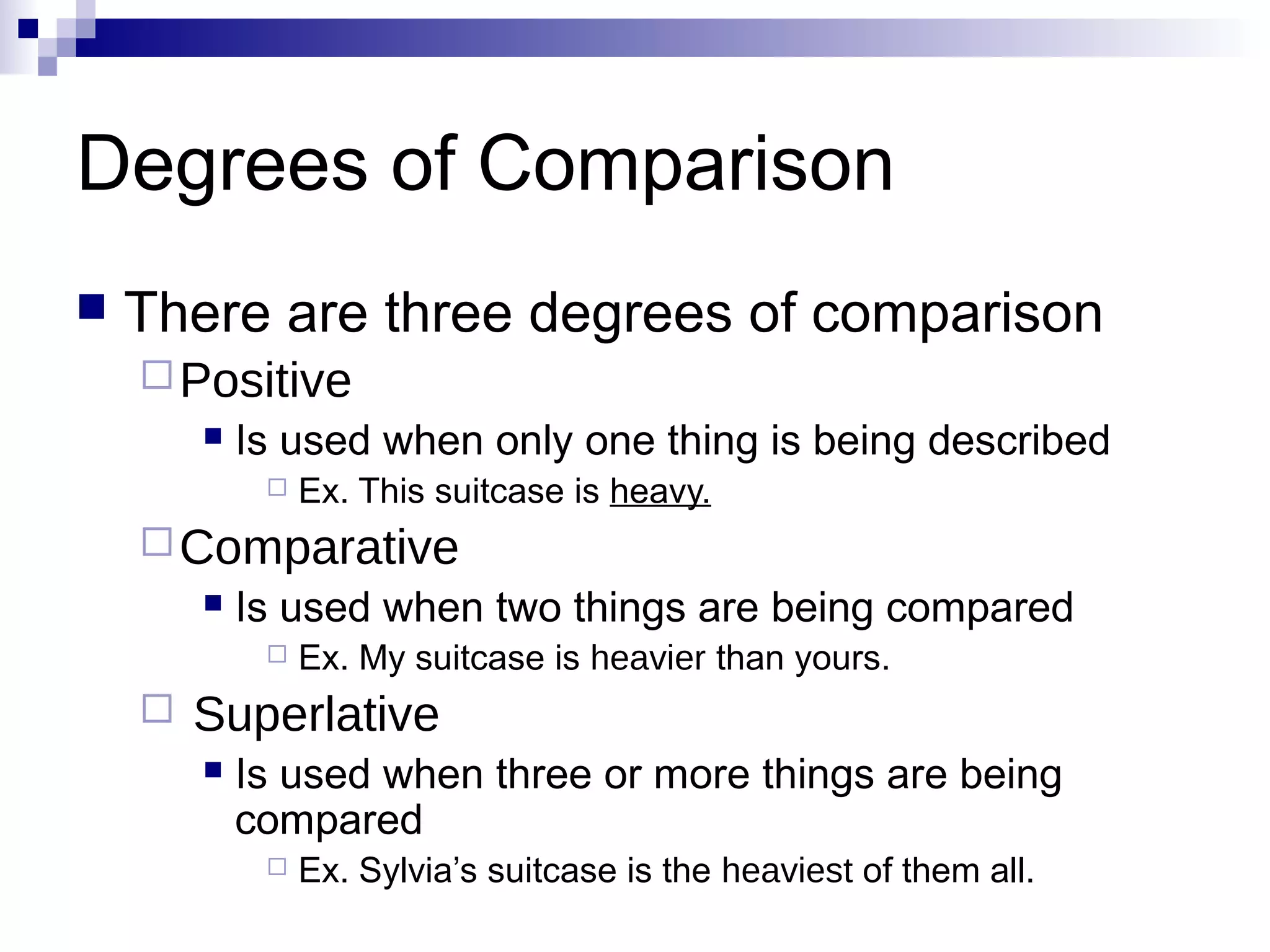 Degrees of Comparison
   There are three degrees of comparison
     Positive
           Is used when only one thing is being described
                Ex. This suitcase is heavy.
     Comparative
           Is used when two things are being compared
                Ex. My suitcase is heavier than yours.
       Superlative
           Is used when three or more things are being
            compared
                Ex. Sylvia’s suitcase is the heaviest of them all.
 