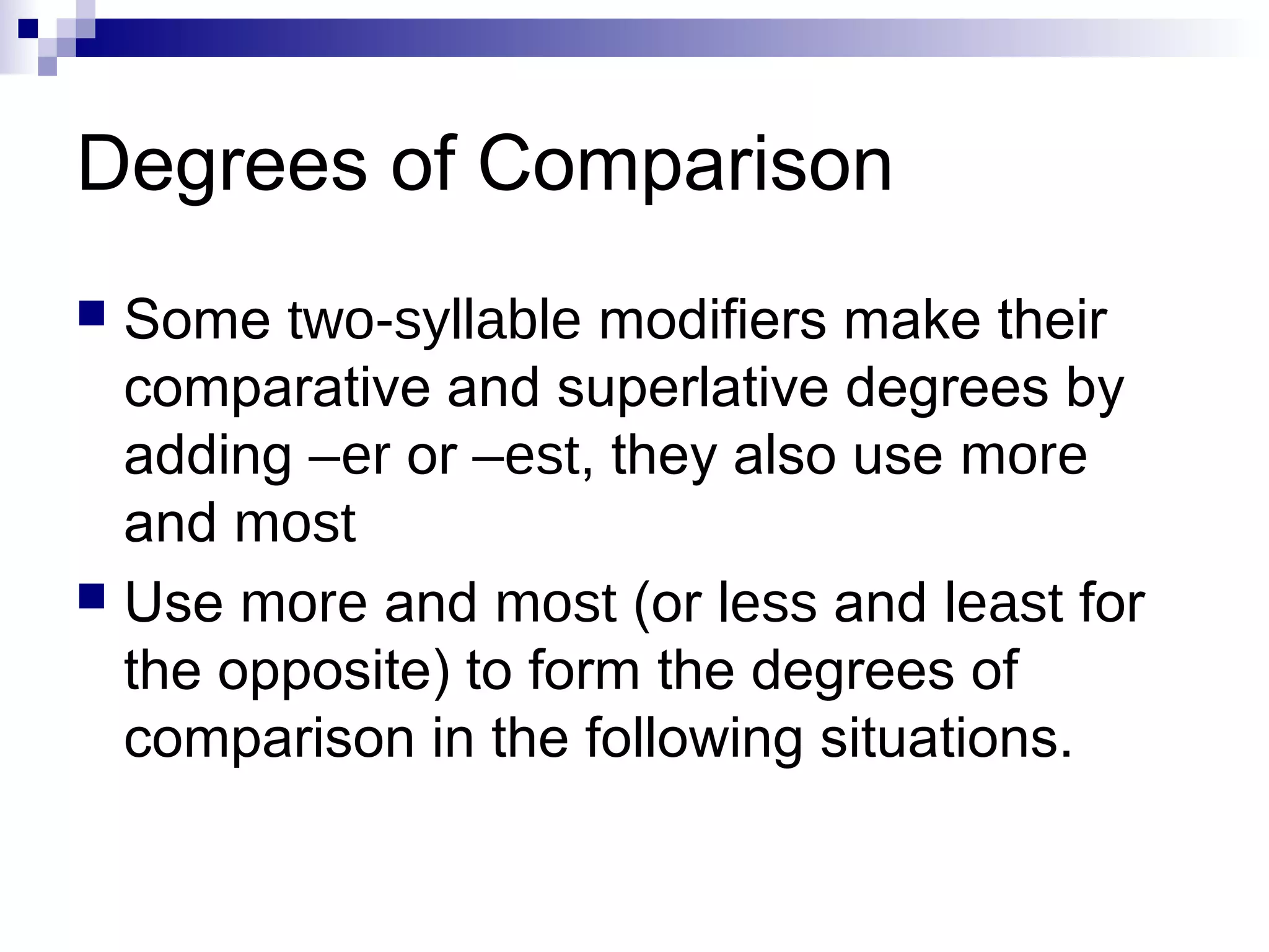Degrees of Comparison
 Some two-syllable modifiers make their
  comparative and superlative degrees by
  adding –er or –est, they also use more
  and most
 Use more and most (or less and least for
  the opposite) to form the degrees of
  comparison in the following situations.
 