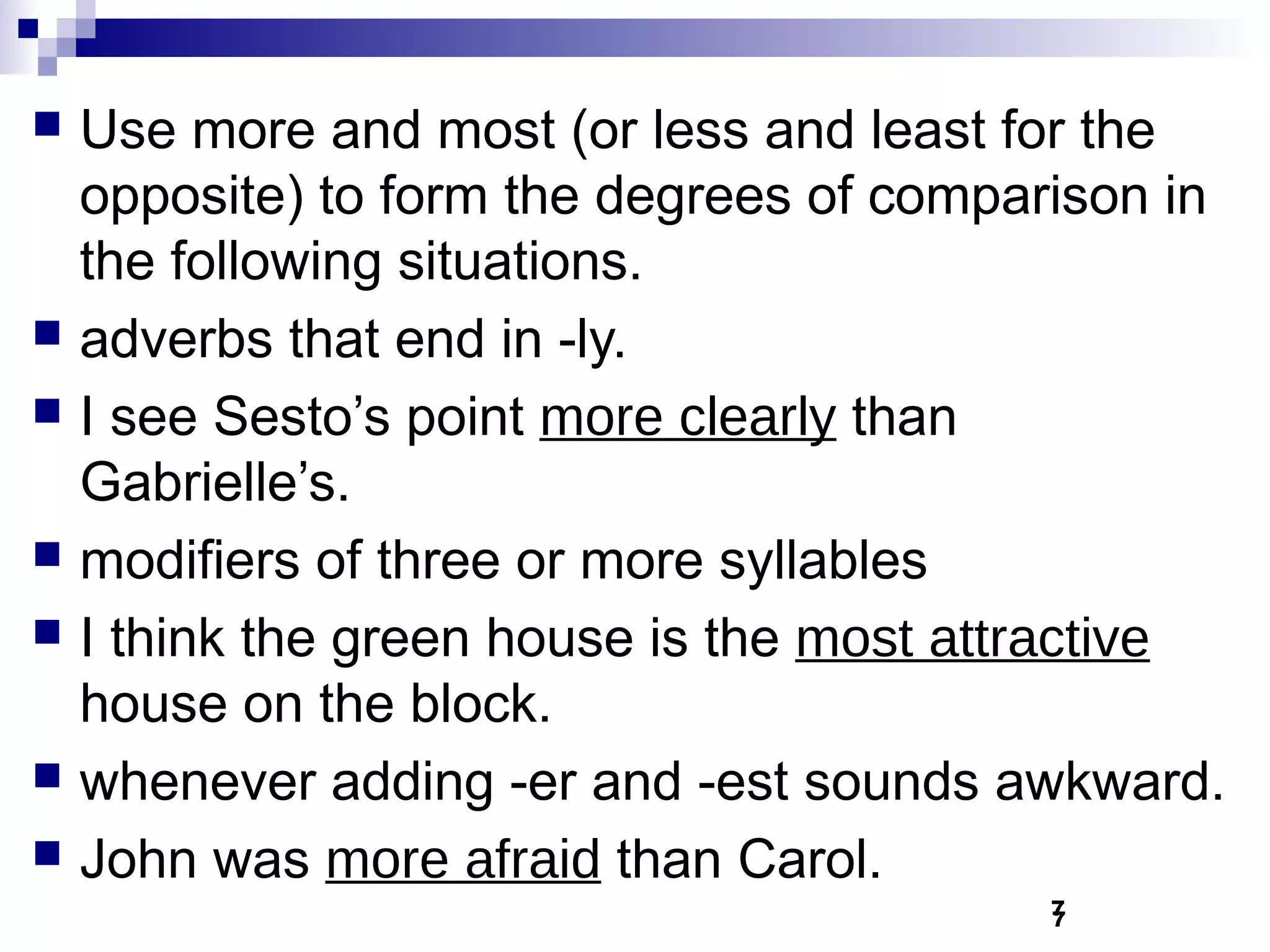   Use more and most (or less and least for the
    opposite) to form the degrees of comparison in
    the following situations.
   adverbs that end in -ly.
   I see Sesto’s point more clearly than
    Gabrielle’s.
   modifiers of three or more syllables
   I think the green house is the most attractive
    house on the block.
   whenever adding -er and -est sounds awkward.
   John was more afraid than Carol.
                                          7
                                          7
 