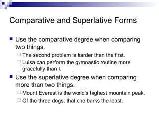 Comparative and Superlative Forms

   Use the comparative degree when comparing
    two things.
     The second problem is harder than the first.
     Luisa can perform the gymnastic routine more
      gracefully than I.
   Use the superlative degree when comparing
    more than two things.
     Mount  Everest is the world’s highest mountain peak.
     Of the three dogs, that one barks the least.
 